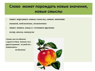 Слово может порождать новые значения,
новые смыслы
- может передавать новые смыслы;, новые значения:
никакой, подснежник, позвоночник
- может менять смысл с течением времени:
позор, школа, каникулы
«Слово, оно что яблочко:
с одного-то боку зеленое, так с
другого румяное, ты умей его…
повертывать».
(из былины)
 
