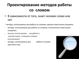 Проектирование методов работы
со словом
• В зависимости от того, знает человек слово или
нет
- методы, используемые для работы со словами, хорошо известными учащимся;
- методы, используемые для работы со словами, относительно известными
учащимся;
- методы, используемые для работы с
неизвестными учащимся словами
(агнонимами);
- методы, используемые для работы со всеми
группами слов;
 