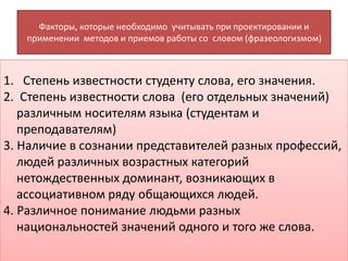 Факторы, которые необходимо учитывать при проектировании и
применении методов и приемов работы со словом (фразеологизмом)
1. Степень известности студенту слова, его значения.
2. Степень известности слова (его отдельных значений)
различным носителям языка (студентам и
преподавателям)
3. Наличие в сознании представителей разных профессий,
людей различных возрастных категорий
нетождественных доминант, возникающих в
ассоциативном ряду общающихся людей.
4. Различное понимание людьми разных
национальностей значений одного и того же слова.
 