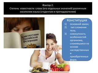 Фактор 2.
Степень известности слова (его отдельных значений) различным
носителям языка (студентам и преподавателям)
Конституция
1) основной закон;
2) тип сложения
тела;
3) совокупность
особенностей
организма,
сложившаяся на
основе
наследственных
и
приобретенных
форм.
 