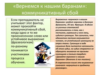«Вернемся к нашим баранам»:
коммуникативный сбой
Если преподаватель не
учитывает этот фактор,
может произойти
коммуникативный сбой,
когда одно и то же
произнесенное слово или
устойчивое выражение
(фразеологизм)
по-разному
понимается
участниками
процесса
обучения.
Выражение «вернемся к нашим
баранам» уходит корнями в далекую
древность. XV век. Франция. В одном
из уличных спектаклей
рассказывалось о том, как с
пастухом, укравшим у него овец,
судится суконщик. Так случилось, что
адвокатом пастуха оказывается
человек, не уплативший суконщику за
отрез ткани. Суконщик в ходе
слушания дела пытается напомнить
об этом судье, но судья старается не
обращать внимания на призывы
суконщика и только твердит:
«Давайте вернемся к нашим
баранам» (Revenons à nos moutons).
• В современном языке это выражение
означает «вернуться в предмету
разговора».
 