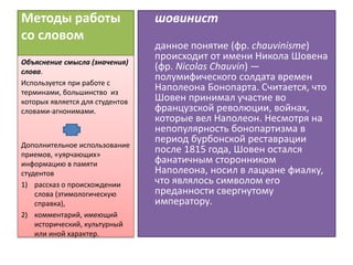 Методы работы
со словом
шовинист
данное понятие (фр. chauvinisme)
происходит от имени Никола Шовена
(фр. Nicolas Chauvin) —
полумифического солдата времен
Наполеона Бонопарта. Считается, что
Шовен принимал участие во
французской революции, войнах,
которые вел Наполеон. Несмотря на
непопулярность бонопартизма в
период бурбонской реставрации
после 1815 года, Шовен остался
фанатичным сторонником
Наполеона, носил в лацкане фиалку,
что являлось символом его
преданности свергнутому
императору.
Объяснение смысла (значения)
слова.
Используется при работе с
терминами, большинство из
которых является для студентов
словами-агнонимами.
Дополнительное использование
приемов, «уярчающих»
информацию в памяти
студентов
1) рассказ о происхождении
слова (этимологическую
справка),
2) комментарий, имеющий
исторический, культурный
или иной характер.
 