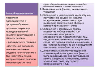 Метод выравнивания
«Волоса были обстрижены в кружок; на нем был
оборванный армяк и татарские шаровары…»
1. Выявление слов (слова), неизвестного
учащимся
2. Обращение к имеющемуся контексту или
искусственно созданной модели
(предложению, мини-тексту) для
выявления тематической сферы, к
которой принадлежит слово
3. Обращение к зависимым словам
(причастие «оборванный») или
составление «говорящих»
словосочетаний позволяет студентам
увидеть качественные характеристики
слова (это одежда, старая, изношенная, а
раз человек так одет, то он принадлежит
к низшему слою общества и т.д.)
4. Дополнительный культуроведческий
комментарий преподавателя. (что это
была за одежда, как она выглядела, из
какого материала изготовлена, какова
этимология слова, эту одежду
обозначающего и т.д.
позволяет
преподавателю в
процессе обучения
-установить границы
культуроведческой
компетенции учащихся в
области лексики
- расширить эти границы,
- постепенно выровнять
лексические знания
студента по отношению к
тем носителям языка,
которые хорошо освоили
лексическую систему
 