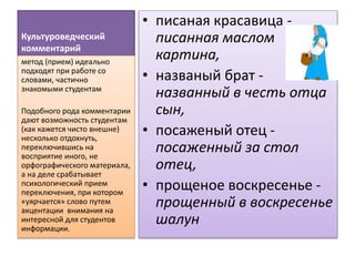 Культуроведческий
комментарий
• писаная красавица -
писанная маслом
картина,
• названый брат -
названный в честь отца
сын,
• посаженый отец -
посаженный за стол
отец,
• прощеное воскресенье -
прощенный в воскресенье
шалун
метод (прием) идеально
подходят при работе со
словами, частично
знакомыми студентам
Подобного рода комментарии
дают возможность студентам
(как кажется чисто внешне)
несколько отдохнуть,
переключившись на
восприятие иного, не
орфографического материала,
а на деле срабатывает
психологический прием
переключения, при котором
«уярчается» слово путем
акцентации внимания на
интересной для студентов
информации.
 