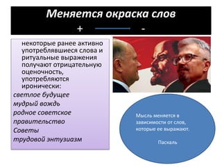 Меняется окраска слов
+ -
некоторые ранее активно
употреблявшиеся слова и
ритуальные выражения
получают отрицательную
оценочность,
употребляются
иронически:
светлое будущее
мудрый вождь
родное советское
правительство
Советы
трудовой энтузиазм
Мысль меняется в
зависимости от слов,
которые ее выражают.
Паскаль
 