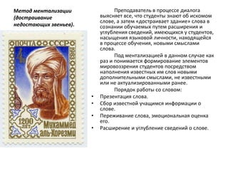 Метод ментализации
(достраивание
недостающих звеньев).
Преподаватель в процессе диалога
выясняет все, что студенты знают об искомом
слове, а затем «достраивает здание» слова в
сознании обучаемых путем расширения и
углубления сведений, имеющихся у студентов,
насыщения языковой личности, находящейся
в процессе обучения, новыми смыслами
слова.
Под ментализацией в данном случае как
раз и понимается формирование элементов
мировоззрения студентов посредством
наполнения известных им слов новыми
дополнительными смыслами, не известными
или не актуализированными ранее.
Порядок работы со словом:
• Презентация слова.
• Сбор известной учащимся информации о
слове.
• Переживание слова, эмоциональная оценка
его.
• Расширение и углубление сведений о слове.
 
