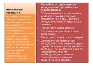 Ассоциативный
эксперимент
Методика ассоциативного
эксперимента при работе со
словом такова:
• Объяснение или восстановление
учителем в памяти учащихся
представлений о том, что такое
ассоциации, слово-стимул, слово-
реакция.
• Презентация слова-стимула.
• Произнесение или запись слов-
ассоциаций.
• Анализ собственных слов-реакций.
• Сопоставление собственных
ассоциаций с ассоциациями других
студентов, принимавших участие в
эксперименте, выявление общего и
индивидуального; при
необходимости возможно
сопоставление с данными
ассоциативного словаря.
Цель метода – выявление
спектра ассоциаций на то
или иное слово, объяснение
мотивировки этих
ассоциаций. К тому же, как
показывает опыт,
использование этого метода
при работе со словом
позволяет подготовить
студентов к выявлению
ассоциативных связей слов
в контекстах, помогаем
учащимся выявить
имплицитный
(невербализованный,
скрытный) смысл текста.
 