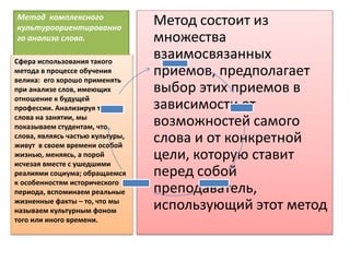 метод комплексного
Метод комплексного
культуроориентированно
го анализа слова.
Метод состоит из
множества
взаимосвязанных
приемов, предполагает
выбор этих приемов в
зависимости от
возможностей самого
слова и от конкретной
цели, которую ставит
перед собой
преподаватель,
использующий этот метод
Сфера использования такого
метода в процессе обучения
велика: его хорошо применять
при анализе слов, имеющих
отношение к будущей
профессии. Анализируя такие
слова на занятии, мы
показываем студентам, что
слова, являясь частью культуры,
живут в своем времени особой
жизнью, меняясь, а порой
исчезая вместе с ушедшими
реалиями социума; обращаемся
к особенностям исторического
периода, вспоминаем реальные
жизненные факты – то, что мы
называем культурным фоном
того или иного времени.
 