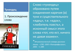 Тунеядец
Слово «тунеядец»
образовано путем
соединения наречия (в)
туне и существительного
«ядец», т.е. «едок»,
«любитель поесть», а
исконный смысл этого
слова «тот, кто ест, ничего
не давая взамен».
*Этимологический словарь русского
языка. – СПб.: ООО «Полиграфуслуги»,
2005. – С.389.
1. Происхождение
слова
 
