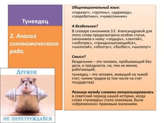 Тунеядец
Общенациональный язык:
«паразит», «трутень», «дармоед»,
«захребетник», «чужеспинник»
А бездельник?
В словаре синонимов З.Е. Александровой для
этого слова предусмотрена особая статья,
синонимов к нему: «лодырь», «лентяй»,
«лоботряс», «праздношатающийся»,
«шалопай», «оболтус», «балбес», «шалопут»
Смысл?
бездельник – это человек, пребывающий без
дела, в праздности, но, тем не менее,
работающий;
тунеядец – это человек, живущий на чужой
счет, чужим трудом (в том числе на счет
государства).
Разница между словами актуализировалась
в советский период нашей истории, когда
слово «тунеядец» стало знаковым, было
«обременено» правовым значением.
2. Анализ
синонимического
ряда.
 