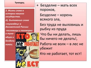 Тунеядец
+ Безделие – мать всех
пороков,
Безделие – корень
всякого зла,
Без труда не выловишь и
рыбку из пруда
- Что бы ни делать, лишь
бы ничего не делать!,
Работа не волк – в лес не
убежит
Кто не работает, тот ест!
3. Жизнь слова в
истории нашего
государства.
А). Бытование слова
«тунеядец» в
досоветской России:
-пословицы и поговорки
о туне-
ядцах и
Бездель-
никах;
 