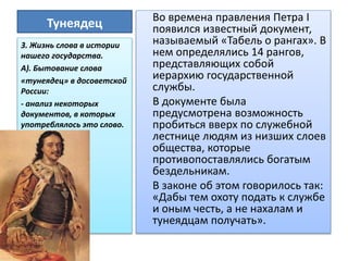 Тунеядец Во времена правления Петра I
появился известный документ,
называемый «Табель о рангах». В
нем определялись 14 рангов,
представляющих собой
иерархию государственной
службы.
В документе была
предусмотрена возможность
пробиться вверх по служебной
лестнице людям из низших слоев
общества, которые
противопоставлялись богатым
бездельникам.
В законе об этом говорилось так:
«Дабы тем охоту подать к службе
и оным честь, а не нахалам и
тунеядцам получать».
3. Жизнь слова в истории
нашего государства.
А). Бытование слова
«тунеядец» в досоветской
России:
- анализ некоторых
документов, в которых
употреблялось это слово.
 