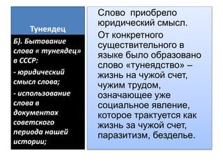 Тунеядец
Слово приобрело
юридический смысл.
От конкретного
существительного в
языке было образовано
слово «тунеядство» –
жизнь на чужой счет,
чужим трудом,
означающее уже
социальное явление,
которое трактуется как
жизнь за чужой счет,
паразитизм, безделье.
Б). Бытование
слова « тунеядец»
в СССР:
- юридический
смысл слова;
- использование
слова в
документах
советского
периода нашей
истории;
 