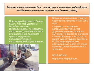 Анализ слов-сателлитов (т.е. таких слов, с которыми наблюдалось
наиболее частотное использование данного слова)
Президиум Верховного Совета
СССР . Указ «Об усилении
борьбы с лицами
(бездельниками, тунеядцами,
паразитами), уклоняющимися
от общественно-полезного
труда и ведущими
антиобщественный
паразитический образ жизни».
Времена «правления» Никиты
Сергеевича Хрущева 4 мая 1961
года…
«паразит» — организм,
который питается за счет
другого организма, принося
ему вред. Переносное значение
с пометой презр. – это тот, кто
живет чужим трудом, тунеядец.
В 70-е годы переносное
презрительное значение слова
получает статус юридического
термина!
БОРЗ, БОМЖ,
фарцовка, фарцовщик…
 