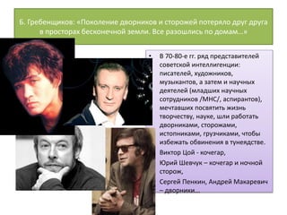 Б. Гребенщиков: «Поколение дворников и сторожей потеряло друг друга
в просторах бесконечной земли. Все разошлись по домам…»
• В 70-80-е гг. ряд представителей
советской интеллигенции:
писателей, художников,
музыкантов, а затем и научных
деятелей (младших научных
сотрудников /МНС/, аспирантов),
мечтавших посвятить жизнь
творчеству, науке, шли работать
дворниками, сторожами,
истопниками, грузчиками, чтобы
избежать обвинения в тунеядстве.
• Виктор Цой - кочегар,
• Юрий Шевчук – кочегар и ночной
сторож,
• Сергей Пенкин, Андрей Макаревич
– дворники...
 