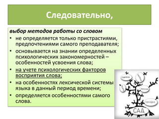 Следовательно,
выбор методов работы со словом
• не определяется только пристрастиями,
предпочтениями самого преподавателя;
• основывается на знании определенных
психологических закономерностей –
особенностей усвоения слова;
• на учете психологических факторов
восприятия слова;
• на особенностях лексической системы
языка в данный период времени;
• определяется особенностями самого
слова.
 