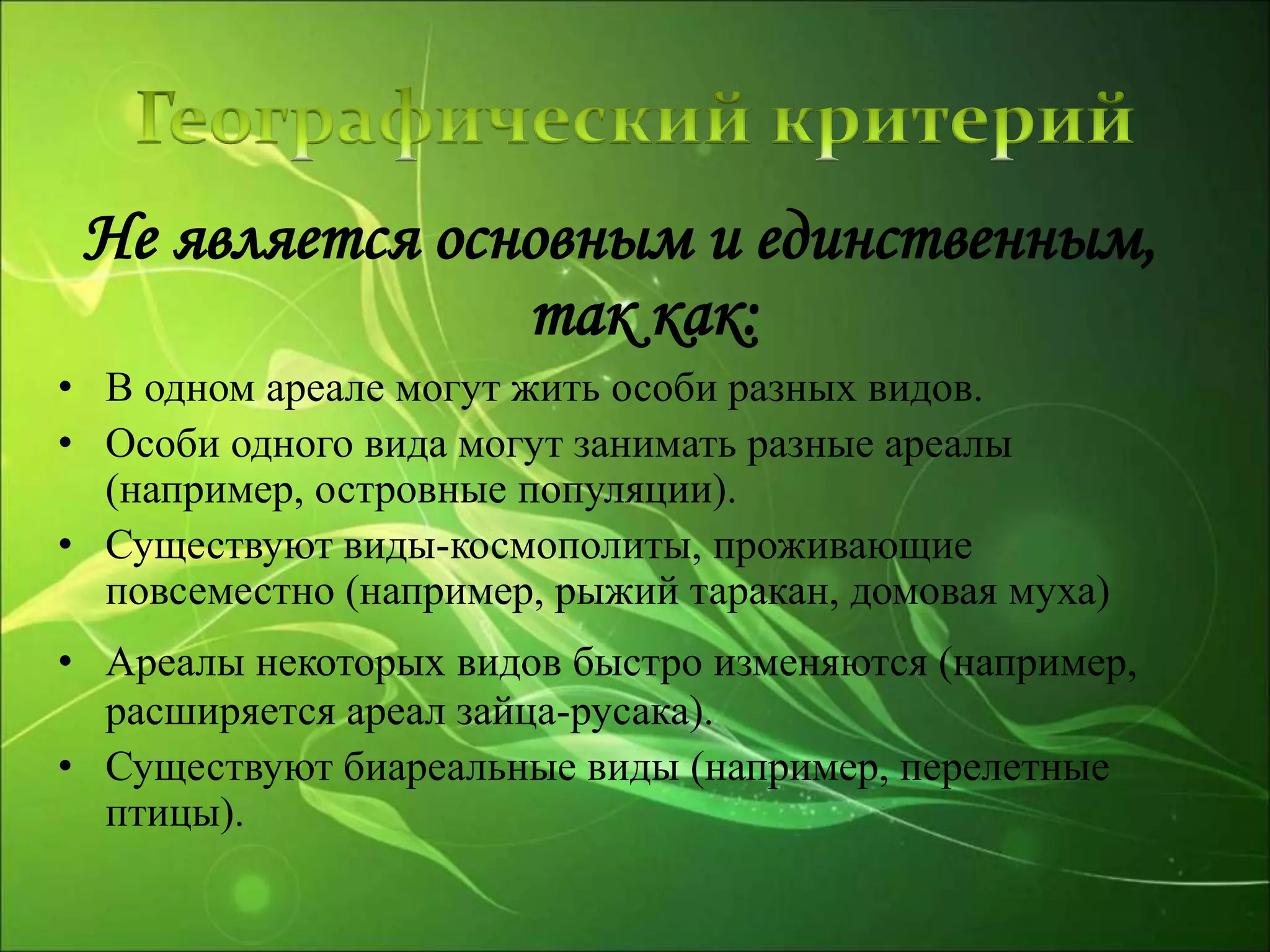Не является основным и единственным,
так как:
• В одном ареале могут жить особи разных видов.
• Особи одного вида могут занимать разные ареалы
(например, островные популяции).
• Существуют виды-космополиты, проживающие
повсеместно (например, рыжий таракан, домовая муха)
• Ареалы некоторых видов быстро изменяются (например,
расширяется ареал зайца-русака).
• Существуют биареальные виды (например, перелетные
птицы).
 