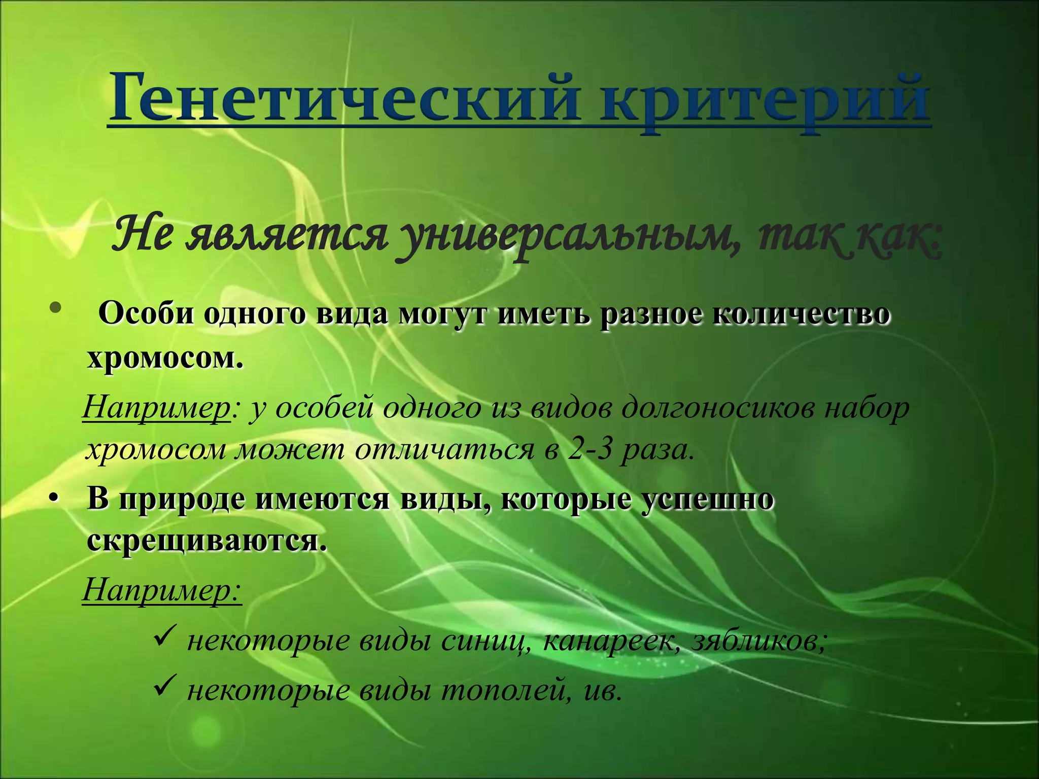 Генетический критерий
Не является универсальным, так как:
• Особи одного вида могут иметь разное количество
хромосом.
Например: у особей одного из видов долгоносиков набор
хромосом может отличаться в 2-3 раза.
• В природе имеются виды, которые успешно
скрещиваются.
Например:
 некоторые виды синиц, канареек, зябликов;
 некоторые виды тополей, ив.
 
