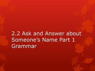 2.2 Ask and Answer about
Someone’s Name Part 1
Grammar
 
