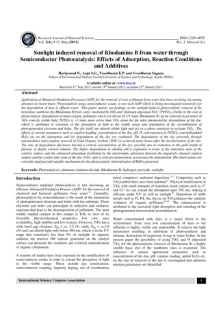 Research Journal of Material Sciences _______________________________________________ ISSN 2320–6055
Vol. 1(4), 9-17, May (2013) Res. J. Material Sci.
International Science Congress Association 9
Sunlight induced removal of Rhodamine B from water through
Semiconductor Photocatalysis: Effects of Adsorption, Reaction Conditions
and Additives
Hariprasad N., Anju S.G., Yesodharan E.P. and Yesodharan Suguna
School of Environmental Studies, Cochin University of Science and Technology, Kochi, INDIA
Available online at: www.isca.in
Received 31st
July 2012, revised 18th
January 2012, accepted 22nd
January 2013
Abstract
Application of Advanced Oxidation Processes (AOP) for the removal of toxic pollutants from water has been receiving increasing
attention in recent times. Photocatalysis using semiconductor oxides is one such AOP which is being investigated extensively for
the degradation of dyes in effluent water. This paper reports our findings on the sunlight induced photocatalytic removal of the
hazardous xanthene dye Rhodamine B from water, mediated by TiO2 and ‘platinum deposited TiO2’ (Pt/TiO2).Unlike in the case of
photocatalytic degradation of many organic pollutants which are driven by UV light, Rhodamine B can be removed in presence of
TiO2 even by visible light. Pt/TiO2 is ~5 times more active than TiO2 alone for the solar photocatalytic degradation of the dye,
which is attributed to extension of the absorption of light to the visible range and retardation of the recombination of
photogenerated electrons and holes. The dye itself can absorb visible light and act as a photo sensitizer to activate TiO2. The
effects of various parameters such as catalyst loading, concentration of the dye, pH, Pt concentration in Pt/TiO2, externallyadded
H2O2 etc on the adsorption and /or degradation of the dye are evaluated. The degradation of the dye proceeds through
intermediates and complete removal of Total Organic Carbon (TOC) is achieved many hours after the decolorisation of the dye.
The rate of degradation decreases beyond a critical concentration of the dye, possibly due to reduction in the path length of
photons in deeply colored solution. The higher degradation in alkaline pH is explained in terms of the ionization state of the
catalyst surface and the enhanced adsorption facilitated by the electrostatic attraction between the negatively charged catalyst
surface and the zwitter ionic form of the dye. H2O2, upto a critical concentration, accelerates the degradation. The observations are
critically analysed and suitable mechanism for the photocatalytic mineralisation of RhB is proposed.
Keywords: Photocatalysis, platinum, titanium dioxide, Rhodamine B, hydrogen peroxide, sunlight.
Introduction
Semiconductor mediated photocatalysis is fast becoming an
efficient Advanced Oxidation Process (AOP) for the removal of
chemical and bacterial pollutants from water1-6
. Generally,
photocatalysis by semiconductors is the result of the interaction
of photogenerated electrons and holes with the substrate. These
electrons and holes can participate in reductive and oxidative
reactions that lead to the decomposition of pollutants. The most
widely studied catalyst in this respect is TiO2 in view of its
favorable physicochemical properties, low cost, easy
availability, high stability and low toxicity. However, TiO2 has a
wide band gap (Anatase, Ebg = ca. 3.2 eV, rutile, Ebg = ca.3.0
eV) and can absorb light only below 400 nm, which is in the UV
range that constitutes less than 5% of sunlight. In aqueous
solution, the reactive OH radicals generated on the catalyst
surface can promote the oxidation and eventual mineralization
of organic compounds.
A number of studies have been reported on the modification of
semiconductor oxides in order to extend the absorption of light
to the visible range. These include dye sensitization,
semiconductor coupling, impurity doping, use of coordination
metal complexes andmetal deposition7-13
. Composites such as
TiO2/carbon have also been reported14
. Physical modification of
TiO2 with small amounts of transition metal cations such as V+
and Cr+
etc can extend the absorption upto 550 nm, making it
efficient under UV as well as sunlight15
. Deposition of noble
metals such as Pt, Pd, Au, Ag etc on TiO2enhances the catalytic
oxidation of organic pollutants16-20
. The enhancement is
attributed to the increased light absorption and retarding of the
photogenerated electron-hole recombination.
Water contaminated with dyes is a major threat to the
environment. Even very low concentration of dyes in the
effluents is highly visible and undesirable. It reduces the light
penetration resulting in inhibition of photosynthesis and
ultimate destruction of organisms living in water bodies. In the
present paper the possibility of using TiO2 and Pt deposited
TiO2 for the photocatalytic removal of Rhodamine B, a highly
soluble basic dye of the xanthenes class is examined. The
influence of various operational parameters such as
concentration of the dye, pH, catalyst loading, added H2O2 etc.
on the rate of removal of the dye is investigated and optimum
reaction parameters are identified.
 