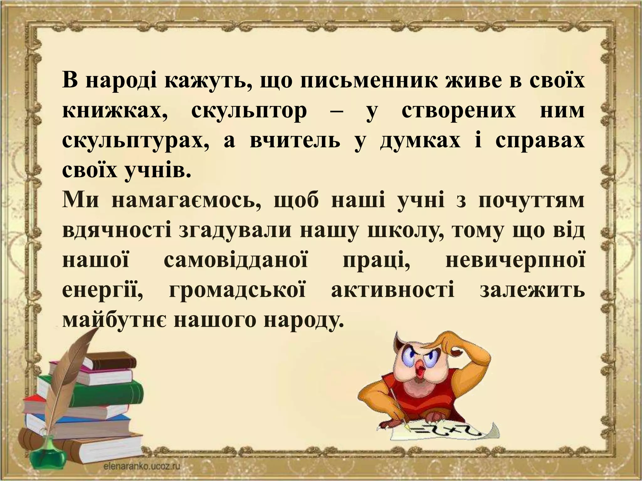 В народі кажуть, що письменник живе в своїх
книжках, скульптор – у створених ним
скульптурах, а вчитель у думках і справах
своїх учнів.
Ми намагаємось, щоб наші учні з почуттям
вдячності згадували нашу школу, тому що від
нашої самовідданої праці, невичерпної
енергії, громадської активності залежить
майбутнє нашого народу.
 
