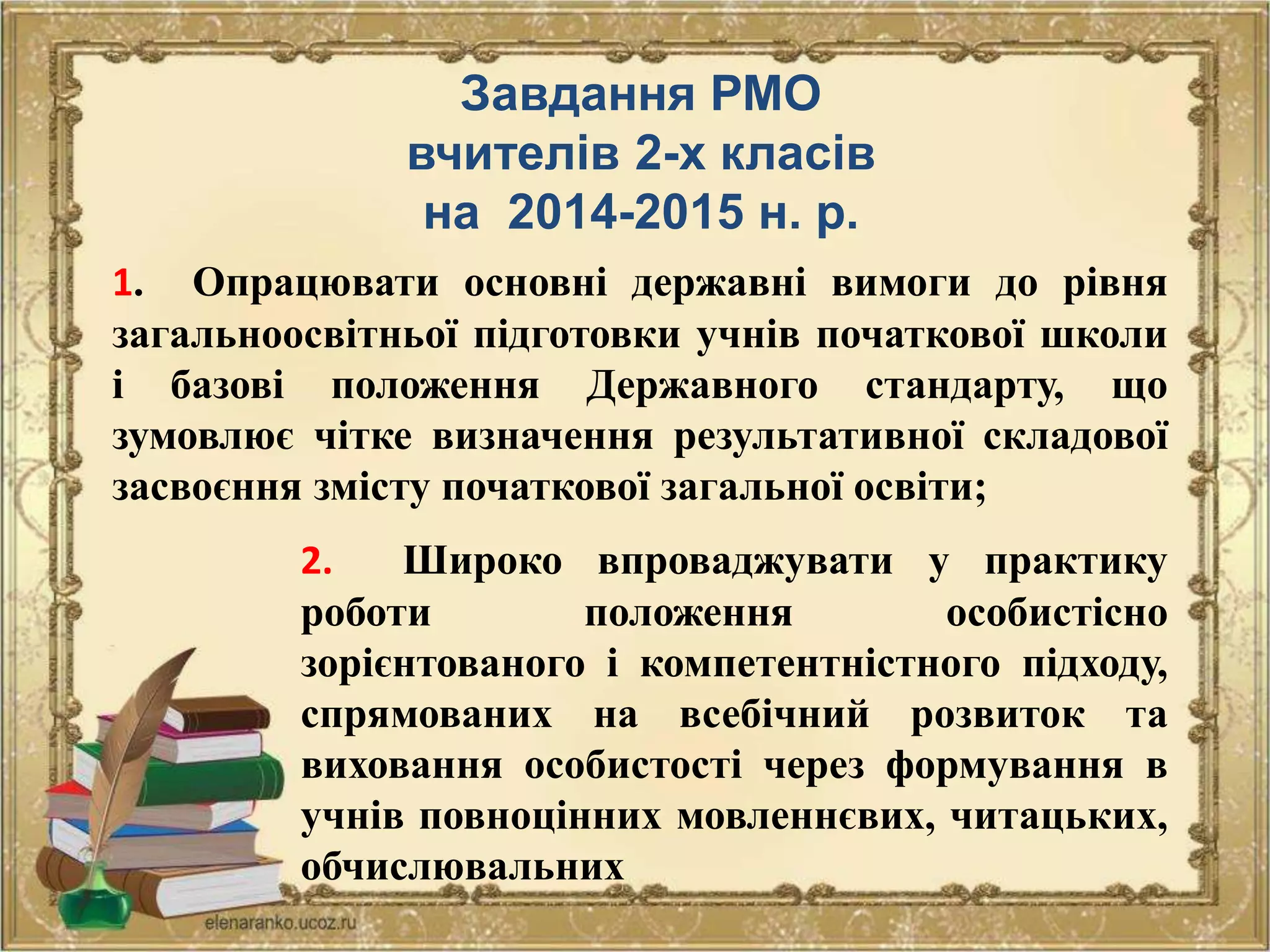 Завдання РМО
вчителів 2-х класів
на 2014-2015 н. р.
1. Опрацювати основні державні вимоги до рівня
загальноосвітньої підготовки учнів початкової школи
і базові положення Державного стандарту, що
зумовлює чітке визначення результативної складової
засвоєння змісту початкової загальної освіти;
2. Широко впроваджувати у практику
роботи положення особистісно
зорієнтованого і компетентністного підходу,
спрямованих на всебічний розвиток та
виховання особистості через формування в
учнів повноцінних мовленнєвих, читацьких,
обчислювальних
 