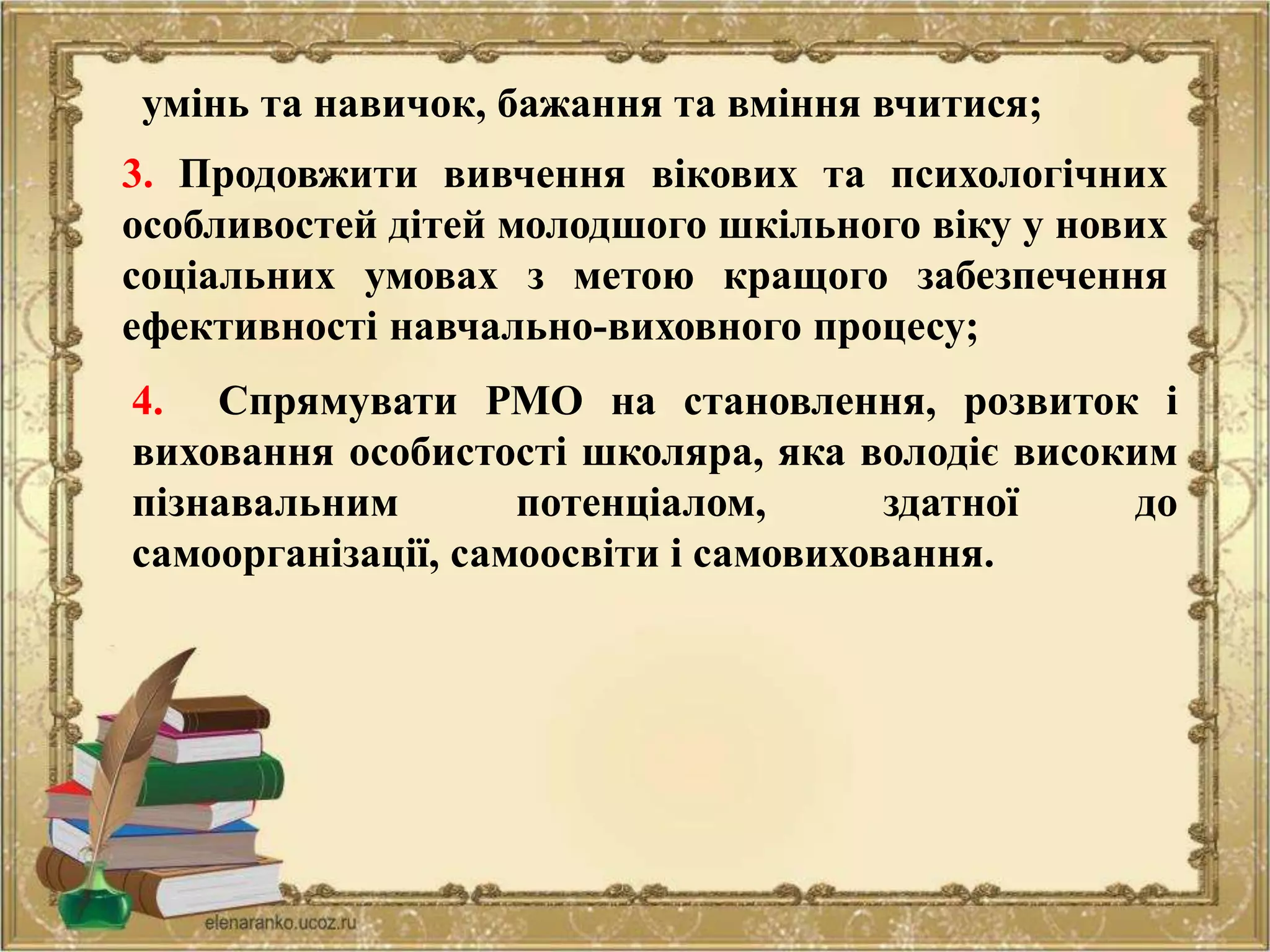 4. Спрямувати РМО на становлення, розвиток і
виховання особистості школяра, яка володіє високим
пізнавальним потенціалом, здатної до
самоорганізації, самоосвіти і самовиховання.
3. Продовжити вивчення вікових та психологічних
особливостей дітей молодшого шкільного віку у нових
соціальних умовах з метою кращого забезпечення
ефективності навчально-виховного процесу;
умінь та навичок, бажання та вміння вчитися;
 