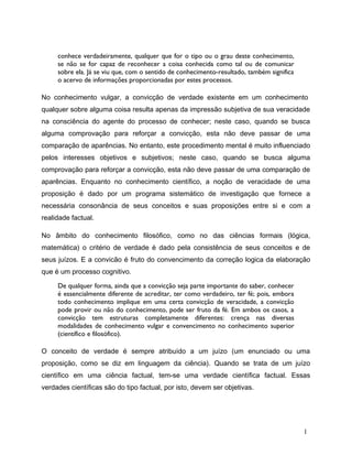 conhece verdadeiramente, qualquer que for o tipo ou o grau deste conhecimento,
se não se for capaz de reconhecer a coisa conhecida como tal ou de comunicar
sobre ela. Já se viu que, com o sentido de conhecimento-resultado, também significa
o acervo de informações proporcionadas por estes processos.
No conhecimento vulgar, a convicção de verdade existente em um conhecimento
qualquer sobre alguma coisa resulta apenas da impressão subjetiva de sua veracidade
na consciência do agente do processo de conhecer; neste caso, quando se busca
alguma comprovação para reforçar a convicção, esta não deve passar de uma
comparação de aparências. No entanto, este procedimento mental é muito influenciado
pelos interesses objetivos e subjetivos; neste caso, quando se busca alguma
comprovação para reforçar a convicção, esta não deve passar de uma comparação de
aparências. Enquanto no conhecimento científico, a noção de veracidade de uma
proposição é dado por um programa sistemático de investigação que fornece a
necessária consonância de seus conceitos e suas proposições entre si e com a
realidade factual.
No âmbito do conhecimento filosófico, como no das ciências formais (lógica,
matemática) o critério de verdade é dado pela consistência de seus conceitos e de
seus juízos. E a convicão é fruto do convencimento da correção logica da elaboração
que é um processo cognitivo.
De qualquer forma, ainda que a convicção seja parte importante do saber, conhecer
é essencialmente diferente de acreditar, ter como verdadeiro, ter fé; pois, embora
todo conhecimento implique em uma certa convicção de veracidade, a convicção
pode provir ou não do conhecimento, pode ser fruto da fé. Em ambos os casos, a
convicção tem estruturas completamente diferentes: crença nas diversas
modalidades de conhecimento vulgar e convencimento no conhecimento superior
(científico e filosófico).
O conceito de verdade é sempre atribuído a um juízo (um enunciado ou uma
proposição, como se diz em linguagem da ciência). Quando se trata de um juízo
científico em uma ciência factual, tem-se uma verdade científica factual. Essas
verdades científicas são do tipo factual, por isto, devem ser objetivas.
1
 