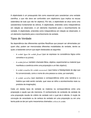 A objetividade é um pressuposto tido como essencial para caracterizar uma verdade
científica, o que não deve ser confundido com objetivismo (que implica na recusa
sistemática de tudo que não for objetivo). Por isto, a objetividade se situa como uma
característica fundamental da ciência. A objetividade, entendida como independência
em relação ao observador, é um elemento importante para o reconhecimento da
verdade. A objetividade, entendida como independência em relação ao observador, é
um elemento importante para o reconhecimento da verdade.
Tipos de Verdade
Na dependência das difererentes opiniões filosóficas que possam ser alimentadas por
quem ofaz, podem ser mencionadas diferentes modalidades de verdade, dentre as
quais ;e bastanete comum que sejam destacadas as seguintes:
- a verdade lógica ou verdade formal (que se expressa na consistência lógica entre
conceitos e ou juízos);
- a verdade factual, também chamada fática, objetiva, experimental ou material (que
manifesta a coerência entre uma proposição e um fato objetivo);
- a verdade axiomática ou verdade convencional, (que traduz a fidedignidade de algo que
foi convencionado, como o nome de uma pessoa ou coisa, por exemplo);
- a verdade narrativa (que expressa a correspondência entre uma narrativa e a
história que está sendo narrada, quer essa se refira a acontecimentos reais ou
produtos da imaginação).
Cada um destes tipos de verdade se materiza na correspondência entre uma
proposição e aquilo que ela menciona. O conhecimento do conteúdo de verdade de
uma proposição resulta do critério de verdade com o qual ela é aferida. A noção de
convicção de veracidade ou de certeza da verdade em uma proposição ou em uma
teoria pode se dar por qutro mecanismos chamados critérios de verdade.
1
 