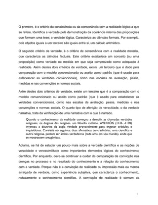 O primeiro, é o critério da consistência ou da consonância com a realidade lógica a que
se refere. Identifica a verdade pela demonstração da coerência interna das proposições
que formam uma tese; a verdade lógica. Caracteriza as ciências formais. Por exemplo,
dois objetos iguais a um terceiro são iguais entre si, um cálculo aritmético.
O segundo critério de verdade, é o critério de consonância com a realidade material,
que caracteriza as ciências factuais. Este critério estabelece um conceito (ou uma
proposição) como verdade na medida em que seja comprovado como adequado à
realidade. Além destes dois critérios de verdade, existe um terceiro que é dado pela
comparação com o modelo convencionado ou aceito como padrão (que é usado para
estabelecer as verdades convencionais), como nas escalas de avaliação, pesos,
medidas e nas convenções e normas sociais.
Além destes dois critérios de verdade, existe um terceiro que é a comparação com o
modelo convencionado ou aceito como padrão (que é usado para estabelecer as
verdades convencionais), como nas escalas de avaliação, pesos, medidas e nas
convenções e normas sociais. O quarto tipo de aferição de veracidade, o da verdade
narrativa, trata da verificação de uma narrativa com o que é narrado.
Quando o conhecimento da realidade começou a demolir as chamadas verdades
religiosas, os dogmas das religiões, um filósofo católico, AVERRÓIS (1126 -1198)
inventou a doutrina da dupla verdade provavelmente para enganar crédulos e
inquisidores. Consistia no seguinte: duas afirmativas contraditórias, uma científica e
outra religiosa, podiam ser ambas verdadeiras (cada uma em seu mundo), ainda que
se mostrassem antagônicas.
Adiante, se há de estudar um pouco mais sobre a verdade científica e as noções de
veracidade e verossimilitude como importantes elementos lógicos do conhecimento
científico. Por enquanto, deve-se continuar a cuidar da comparação da convicção nas
crenças no processo e no resultado do conhecimento e a relação do conhecimento
com a verdade. Porque não é a convicção de realidade ou impressão mais ou menos
arraigada de verdade, como experiência subjetiva, que caracteriza o conhecimento,
notadamente o conhecimento cientifico. A convicção de realidade é comum do
1
 