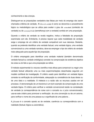 conhecimento e das crenças.
Distinguem-se as proposições verdadeira das falsas por meio do emprego dos assim
chamados critérios de verdade, Critério de verdade é como se denomina o procedimento
lógico ou metodológico que se utiliza para avaliar o grau de veracidade (conteúdo de
verdade) ou de verossimilitude (semelhança com a verdade) contida em uma proposição.
Quando o critário de verdade se revela negativo, indica a falsidade da proposição
examinada com ele. Entretanto, é preciso reparar que cada modalidade de verdade
exige o emprego de um critério de verdade compatível com sua natureza. Destarte,
quando se pretende identificar uma verdade factual, uma verdade lógica, uma verdade
convencional ou uma verdade narrativa, deve-se empregar o tipo de critério de verdade
mais adequado para aquele tipo de proposição.
O critério empregado para identificar uma verdade material (também denominada
verdade factual ou verdade ontológica) consiste na comprovação da existência objetiva
da coisa ou do fato a que uma proposição se refere.
O método experimental é o recurso científico mais eficaz para comprovar ou negar uma
verdade factual utilizando uma ou mais experimentações desenhadas segundo um
modelo confiável de investigação. O critério usado para identificar um verdade lógica
consiste na verificação da conformidade, adequação ou consistência de duas ideias ou
de uma ideia e a realidade. O intelecto e a razão são os recursos usados em tal
processo. A demonstração de um teorema é um bom exemplo da comprovação de uma
verdade lógica. O critério para verificar a verdade convencional reside na constatação
da verdade (a correspondência da coisa com o conceito ou o juízo convencionado);
usa-se este critário para promover a verificação de uma convenção ou de um axioma,
para verificar o nome de uma pessoa ou o significado de uma palavra. .
A falsidade é o conceito oposto ao de verdade, coerência ou correspondência com a
realidade (factual, lógica ou axiomática).
1
 