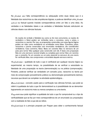 Na falsidade ideal falta correspondência ou adequação entre duas ideias que é a
falsidade dos raciocínios ou das arquiteturas lógicas; e pode-se identificar uma falsidade
material ou factual quando inexiste correspondência entre um fato e uma ideia. As
verdades e as falsidades ideais e as verdades e falsidades factuais estruturam as
ciências ideais e as ciências factuais.
As noções de verdade e falsidade (ou como se diz mais comumente, as noções de
verdadeiro e falso) podem ser atribuídas tanto a conceitos, como a juízos, a
raciocínios e a teorias. Por isso, as proposições construídas com estas figuras lógicas
podem ser tidas como verdadeiras ou acreditadas como falsas. Conceitos, juízos,
raciocínios e teorias construídos com enunciados verdadeiros, são considerados
verdadeiros. Caso contrário, falsos. Basta um conceito falso na estrutura de um
juízo para tornar falso qualquer juízo construído com ele. E basta uma proposição
falsa em uma estrutura racional simples ou complexa para tornar falso um racicínio
que o contenha. Se um conceito ou um juízo essencial na estrutura de uma teoria
for verificado falso, isso compromete a veracidade daquele estrutura teórica.
Verificabilidade - qualidade de tudo o que é verificável por qualquer recurso lógico ou
experimental, ao mesmo tempo, na possibilidade de se verificar a veracidade ou
falsidade de uma proposição na teoria (demonstração) ou na prática (comprovação).
Portanto, pode-se verificar aa verdadede um conceito juízo, raciocínio ou teoria por
meio de comprovação (procedimento prático) ou demonstração (procedimento teórico),
recursos que devem se completar na atividade epistemológica. .
Demonstrabilidade - conceito usado para a verificação nas ciências formais, que pode se
referir à qualidade de tudo o que for demonstrável ou à possibilidade de se demontrar
logicamente um raciocínio mais ou menos complexo ou uma teoria.
Comprobabilidade pode significar a qualidade de tudo o que for comprovável ou o tipo de
verificabilidade que se faz por meio correspondência de um enunciado (ou proposição)
com a realidade do fato a que ela se refere.
Falsificabilidade é o princípio proposto por Popper para obter o conhecimento factual
1
 