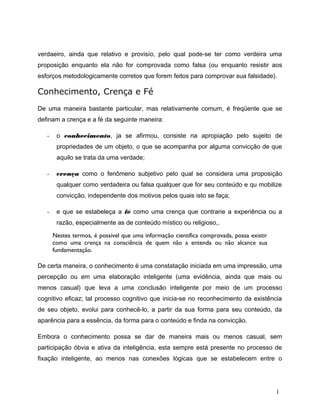 verdaeiro, ainda que relativo e provisío, pelo qual pode-se ter como verdeira uma
proposição enquanto ela não for comprovada como falsa (ou enquanto resistir aos
esforços metodologicamente corretos que forem feitos para comprovar sua falsidade).
Conhecimento, Crença e Fé
De uma maneira bastante particular, mas relativamente comum, é freqüente que se
definam a crença e a fé da seguinte maneira:
- o conhecimento, ja se afirmou, consiste na apropiação pelo sujeito de
propriedades de um objeto, o que se acompanha por alguma convicção de que
aquilo se trata da uma verdade;
- crença como o fenômeno subjetivo pelo qual se considera uma proposição
qualquer como verdadeira ou falsa qualquer que for seu conteúdo e qu mobilize
convicção, independente dos motivos pelos quais isto se faça;
- e que se estabeleça a fé como uma crença que contrarie a experiência ou a
razão, especialmente as de conteúdo místico ou religioso,.
Nestes termos, é possível que uma informação científica comprovada, possa existir
como uma crença na consciência de quem não a entenda ou não alcance sua
fundamentação.
De certa maneira, o conhecimento é uma constatação iniciada em uma impressão, uma
percepção ou em uma elaboração inteligente (uma evidência, ainda que mais ou
menos casual) que leva a uma conclusão inteligente por meio de um processo
cognitivo eficaz; tal processo cognitivo que inicia-se no reconhecimento da existência
de seu objeto, evolui para conhecê-lo, a partir da sua forma para seu conteúdo, da
aparência para a essência, da forma para o conteúdo e finda na convicção.
Embora o conhecimento possa se dar de maneira mais ou menos casual, sem
participação óbvia e ativa da inteligência, esta sempre está presente no processo de
fixação inteligente, ao menos nas conexões lógicas que se estabelecem entre o
1
 