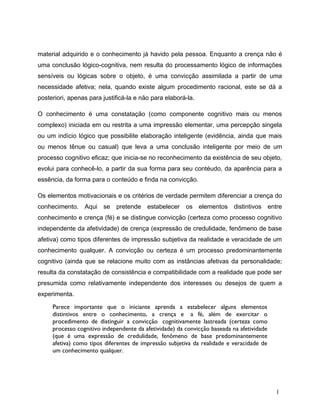 material adquirido e o conhecimento já havido pela pessoa. Enquanto a crença não é
uma conclusão lógico-cognitiva, nem resulta do processamento lógico de informações
sensíveis ou lógicas sobre o objeto, é uma convicção assimilada a partir de uma
necessidade afetiva; nela, quando existe algum procedimento racional, este se dá a
posteriori, apenas para justificá-la e não para elaborá-la.
O conhecimento é uma constatação (como componente cognitivo mais ou menos
complexo) iniciada em ou restrita a uma impressão elementar, uma percepção singela
ou um indício lógico que possibilite elaboração inteligente (evidência, ainda que mais
ou menos tênue ou casual) que leva a uma conclusão inteligente por meio de um
processo cognitivo eficaz; que inicia-se no reconhecimento da existência de seu objeto,
evolui para conhecê-lo, a partir da sua forma para seu contéudo, da aparência para a
essência, da forma para o conteúdo e finda na convicção.
Os elementos motivacionais e os critérios de verdade permitem diferenciar a crença do
conhecimento. Aqui se pretende estabelecer os elementos distintivos entre
conhecimento e crença (fé) e se distingue convicção (certeza como processo cognitivo
independente da afetividade) de crença (expressão de credulidade, fenômeno de base
afetiva) como tipos diferentes de impressão subjetiva da realidade e veracidade de um
conhecimento qualquer. A convicção ou certeza é um processo predominantemente
cognitivo (ainda que se relacione muito com as instâncias afetivas da personalidade;
resulta da constatação de consistência e compatibilidade com a realidade que pode ser
presumida como relativamente independente dos interesses ou desejos de quem a
experimenta.
Parece importante que o iniciante aprenda a estabelecer alguns elementos
distintivos entre o conhecimento, a crença e a fé, além de exercitar o
procedimento de distinguir a convicção cognitivamente lastreada (certeza como
processo cognitivo independente da afetividade) da convicção baseada na afetividade
(que é uma expressão de credulidade, fenômeno de base predominantemente
afetiva) como tipos diferentes de impressão subjetiva da realidade e veracidade de
um conhecimento qualquer.
1
 