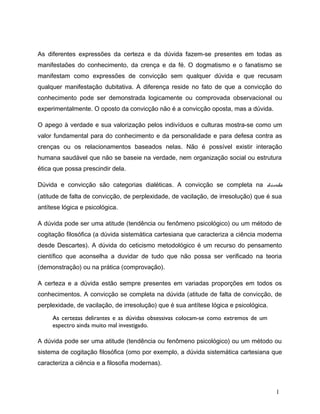 As diferentes expressões da certeza e da dúvida fazem-se presentes em todas as
manifestaões do conhecimento, da crença e da fé. O dogmatismo e o fanatismo se
manifestam como expressões de convicção sem qualquer dúvida e que recusam
qualquer manifestação dubitativa. A diferença reside no fato de que a convicção do
conhecimento pode ser demonstrada logicamente ou comprovada observacional ou
experimentalmente. O oposto da convicção não é a convicção oposta, mas a dúvida.
O apego à verdade e sua valorização pelos indivíduos e culturas mostra-se como um
valor fundamental para do conhecimento e da personalidade e para defesa contra as
crenças ou os relacionamentos baseados nelas. Não é possível existir interação
humana saudável que não se baseie na verdade, nem organização social ou estrutura
ética que possa prescindir dela.
Dúvida e convicção são categorias dialéticas. A convicção se completa na dúvida
(atitude de falta de convicção, de perplexidade, de vacilação, de irresolução) que é sua
antítese lógica e psicológica.
A dúvida pode ser uma atitude (tendência ou fenômeno psicológico) ou um método de
cogitação filosófica (a dúvida sistemática cartesiana que caracteriza a ciência moderna
desde Descartes). A dúvida do ceticismo metodológico é um recurso do pensamento
científico que aconselha a duvidar de tudo que não possa ser verificado na teoria
(demonstração) ou na prática (comprovação).
A certeza e a dúvida estão sempre presentes em variadas proporções em todos os
conhecimentos. A convicção se completa na dúvida (atitude de falta de convicção, de
perplexidade, de vacilação, de irresolução) que é sua antítese lógica e psicológica.
As certezas delirantes e as dúvidas obsessivas colocam-se como extremos de um
espectro ainda muito mal investigado.
A dúvida pode ser uma atitude (tendência ou fenômeno psicológico) ou um método ou
sistema de cogitação filosófica (omo por exemplo, a dúvida sistemática cartesiana que
caracteriza a ciência e a filosofia modernas).
1
 