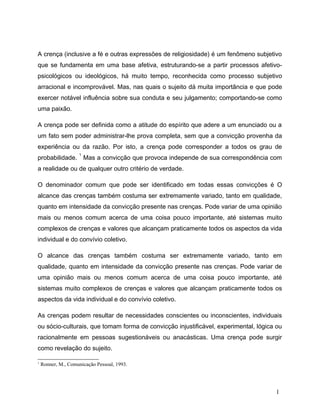 A crença (inclusive a fé e outras expressões de religiosidade) é um fenômeno subjetivo
que se fundamenta em uma base afetiva, estruturando-se a partir processos afetivo-
psicológicos ou ideológicos, há muito tempo, reconhecida como processo subjetivo
arracional e incomprovável. Mas, nas quais o sujeito dá muita importância e que pode
exercer notável influência sobre sua conduta e seu julgamento; comportando-se como
uma paixão.
A crença pode ser definida como a atitude do espírito que adere a um enunciado ou a
um fato sem poder administrar-lhe prova completa, sem que a convicção provenha da
experiência ou da razão. Por isto, a crença pode corresponder a todos os grau de
probabilidade.
1
Mas a convicção que provoca independe de sua correspondência com
a realidade ou de qualquer outro critério de verdade.
O denominador comum que pode ser identificado em todas essas convicções é O
alcance das crenças também costuma ser extremamente variado, tanto em qualidade,
quanto em intensidade da convicção presente nas crenças. Pode variar de uma opinião
mais ou menos comum acerca de uma coisa pouco importante, até sistemas muito
complexos de crenças e valores que alcançam praticamente todos os aspectos da vida
individual e do convívio coletivo.
O alcance das crenças também costuma ser extremamente variado, tanto em
qualidade, quanto em intensidade da convicção presente nas crenças. Pode variar de
uma opinião mais ou menos comum acerca de uma coisa pouco importante, até
sistemas muito complexos de crenças e valores que alcançam praticamente todos os
aspectos da vida individual e do convívio coletivo.
As crenças podem resultar de necessidades conscientes ou inconscientes, individuais
ou sócio-culturais, que tomam forma de convicção injustificável, experimental, lógica ou
racionalmente em pessoas sugestionáveis ou anacásticas. Uma crença pode surgir
como revelação do sujeito.
1
Ronner, M., Comunicação Pessoal, 1993.
1
 