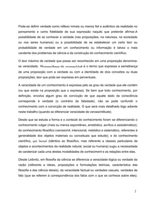 Pode-se definir verdade como reflexo mmais ou menos fiel e autêntico da realidade no
pensamento e como fidelidade de sua expressão naquilo que pretende afirmar.A
possibilidade de se conhecer a verdade (nas proposições, na natureza, na sociedade
ou nos seres humanos) ou a possibilidade de se estabelecer um certo teor ou
probabilidade de verdade em um conhecimento ou informação é talvez o mais
candente dos problemas de ciência e da construção do conhecimento científico.
O teor máximo de verdade que possa ser reconhecido em uma proposição denomina-
se veracidade. Verossimilhança ou verossimilitude é o termo que expressa a semelhança
de uma proposição com a verdade ou com a identidade de dois conceitos ou duas
proposições, teor que pode ser expressa em percentuais.
A veracidade de um conhecimento é expressa pelo se grau de verdade que ele contém
(ou que existe na proposição que o expressa). Se bem que todo conhecimento, por
definição, envolva algum grau de convicção de que aquele dado da consciência
corresponde à verdade (o contrário de falsidade), não se pode confundir o
conhecimento com a convicção de realidade. O que será mais detalhado logo adiante
neste trabalho (quando se diferenciar veracidade de verossimilitude).
Desde que se estuda a forma e o conteúdi do conhecimento foram se diferenciando o
conhecimento vulgar (mais ou menos espontãneo, ametódico, acrítico e assistemático);
do conhecimento filosófico (verossímil, intencional, metódico e sistemático, referentes à
generalidade dos objetos materiais ou conceituais que estude); e do conhecimento
científico, qué factual (idêntico ao filosófico, mas referente a classes partculares de
objetos e acontecimentos da realidade natural, social ou humana) sugiu a necessidade
de caraterizar cada uma destas modalidades de conheciment e as relações entre elas.
Desde Leibnitz, em filosofia da ciência se diferencia a veracidade lógica ou verdade da
razão (referente a ideias, proposições e formulações teóricas, característica das
filosofia e das ciência ideiais), da veracidade factual ou verdades casuais, verdades de
fato (que se referem à correspondência dos fatos com o que se conhece sobre eles).
2
 