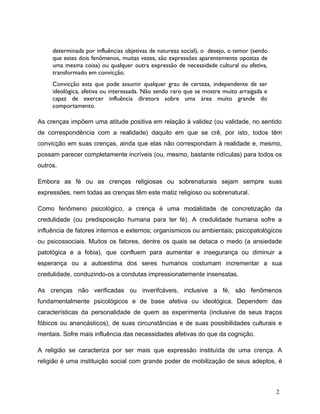determinada por influências objetivas de natureza social), o desejo, o temor (sendo
que estes dois fenômenos, muitas vezes, são expressões aparentemente opostas de
uma mesma coisa) ou qualquer outra expressão de necessidade cultural ou afetiva,
transformado em convicção.
Convicção esta que pode assumir qualquer grau de certeza, independente de ser
ideológica, afetiva ou interessada. Não sendo raro que se mostre muito arraigada e
capaz de exercer influência diretora sobre uma área muito grande do
comportamento.
As crenças impõem uma atitude positiva em relação à validez (ou validade, no sentido
de correspondência com a realidade) daquilo em que se crê, por isto, todos têm
convicção em suas crenças, ainda que elas não correspondam à realidade e, mesmo,
possam parecer completamente incríveis (ou, mesmo, bastante ridículas) para todos os
outros.
Embora as fé ou as crenças religiosas ou sobrenaturais sejam sempre suas
expressões, nem todas as crenças têm este matiz religioso ou sobrenatural.
Como fenômeno psicológico, a crença é uma modalidade de concretização da
credulidade (ou predisposição humana para ter fé). A credulidade humana sofre a
influência de fatores internos e externos; organísmicos ou ambientais; psicopatológicos
ou psicossociais. Muitos os fatores, dentre os quais se detaca o medo (a ansiedade
patológica e a fobia), que confluem para aumentar e insegurança ou diminuir a
esperança ou a autoestima dos seres humanos costumam incrementar a sua
credulidade, conduzindo-os a condutas impressionatemente insensatas.
As crenças não verificadas ou inverifcáveis, inclusive a fé, são fenômenos
fundamentalmente psicológicos e de base afetiva ou ideológica. Dependem das
características da personalidade de quem as experimenta (inclusive de seus traços
fóbicos ou anancásticos), de suas circunstâncias e de suas possibilidades culturais e
mentais. Sofre mais influência das necessidades afetivas do que da cognição.
A religião se caracteriza por ser mais que expressão instituída de uma crença. A
religião é uma instituição social com grande poder de mobilização de seus adeptos, é
2
 