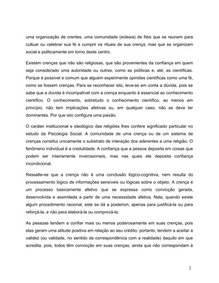 uma organização de crentes, uma comunidade (eclesia) de fiéis que se reunem para
cultuar ou celebrar sua fé e cumprir os rituais de sua crença, mas que se organizam
social e politicamente em torno deste centro.
Existem crenças que não são religiosas, que são provenientes da confiança em quem
seja considerado uma autoridade ou outras, como as políticas e, até, as científicas.
Porque é possível e comum que alguém experimente opiniões científicas como uma fé,
como se fossem crenças. Para se reconhecer isto, leva-se em conta a dúvida, pois se
sabe que a dúvida é incompatível com a crença enquanto é essencial ao conhecimento
científico. O conhecimento, sobretudo o conhecimento científico, ao menos em
princípio, não tem implicações afetivas ou, em qualquer caso, não as deve ter
dominantes. Por que isto configura uma paixão.
O caráter institucional e ideológico das religiões lhes confere significado particular no
estudo da Psicologia Social. A comunidade de uma crença ou de um sistema de
crenças constitui unicamente o substrato de interação dos aderentes a uma religião. O
fenômeno individual é a credulidade. A confiança que a pessoa deposita em coisas que
podem ser inteiramente inverossímeis, mas nas quais ele deposita confiança
incondicional.
Ressalte-se que a crença não é uma conclusão lógico-cognitiva, nem resulta do
processamento lógico de informações sensíveis ou lógicas sobre o objeto. A crença é
um processo basicamente afetivo que se expressa como convicção gerada,
desenvolvida e assimilada a partir de uma necessidade afetiva. Nela, quando existe
algum procedimento racional, este se dá a posteriori, apenas para justificá-la ou para
reforçá-la, e não para elaborá-la ou comprová-la.
As pessoas tendem a confiar mais ou menos poderosamente em suas crenças, pois
elas geram uma atitude positiva em relação ao seu crédito: portanto, tendem a aceitar a
validez (ou validade, no sentido de correspondência com a realidade) daquilo em que
acredita, pois, todos têm convicção em suas crenças, ainda que não correspondam à
2
 