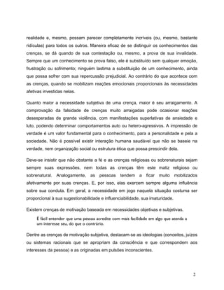realidade e, mesmo, possam parecer completamente incríveis (ou, mesmo, bastante
ridículas) para todos os outros. Maneira eficaz de se distinguir os conhecimentos das
crenças, se dá quando de sua contestação ou, mesmo, a prova de sua invalidade.
Sempre que um conhecimento se prova falso, ele é substituído sem qualquer emoção,
frustração ou sofrimento; ninguém lastima a substituição de um conhecimento, ainda
que possa sofrer com sua repercussão prejudicial. Ao contrário do que acontece com
as crenças, quando se mobilizam reações emocionais proporcionais às necessidades
afetivas investidas nelas.
Quanto maior a necessidade subjetiva de uma crença, maior é seu arraigamento. A
comprovação da falsidade de crenças muito arraigadas pode ocasionar reações
desesperadas de grande violência, com manifestações superlativas de ansiedade e
luto, podendo determinar comportamentos auto ou hetero-agressivos. A impressão de
verdade é um valor fundamental para o conhecimento, para a personalidade e pela a
sociedade. Não é possível existir interação humana saudável que não se baseie na
verdade, nem organização social ou estrutura ética que possa prescindir dela.
Deve-se insistir que não obstante a fé e as crenças religiosas ou sobrenaturais sejam
sempre suas expressões, nem todas as crenças têm este matiz religioso ou
sobrenatural. Analogamente, as pessoas tendem a ficar muito mobilizados
afetivamente por suas crenças. E, por isso, elas exercem sempre alguma influência
sobre sua conduta. Em geral, a necessidade em jogo naquela situação costuma ser
proporcional à sua sugestionabilidade e influenciabilidade, sua imaturidade.
Existem crenças de motivação baseada em necessidades objetivas e subjetivas.
É fácil entender que uma pessoa acredite com mais facilidade em algo que atenda a
um interesse seu, do que o contrário.
Dentre as crenças de motivação subjetiva, destacam-se as ideologias (conceitos, juízos
ou sistemas racionais que se apropriam da consciência e que correspondem aos
interesses da pessoa) e as originadas em pulsões inconscientes.
2
 
