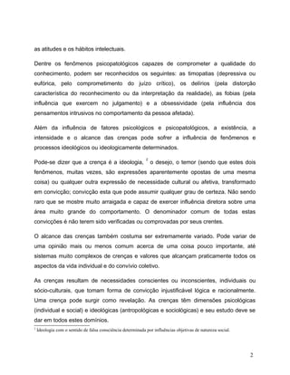 as atitudes e os hábitos intelectuais.
Dentre os fenômenos psicopatológicos capazes de comprometer a qualidade do
conhecimento, podem ser reconhecidos os seguintes: as timopatias (depressiva ou
eufórica, pelo comprometimento do juízo crítico), os delírios (pela distorção
característica do reconhecimento ou da interpretação da realidade), as fobias (pela
influência que exercem no julgamento) e a obsessividade (pela influência dos
pensamentos intrusivos no comportamento da pessoa afetada).
Além da influência de fatores psicológicos e psicopatológicos, a existência, a
intensidade e o alcance das crenças pode sofrer a influência de fenômenos e
processos ideológicos ou ideologicamente determinados.
Pode-se dizer que a crença é a ideologia,
2
o desejo, o temor (sendo que estes dois
fenômenos, muitas vezes, são expressões aparentemente opostas de uma mesma
coisa) ou qualquer outra expressão de necessidade cultural ou afetiva, transformado
em convicção; convicção esta que pode assumir qualquer grau de certeza. Não sendo
raro que se mostre muito arraigada e capaz de exercer influência diretora sobre uma
área muito grande do comportamento. O denominador comum de todas estas
convicções é não terem sido verificadas ou comprovadas por seus crentes.
O alcance das crenças também costuma ser extremamente variado. Pode variar de
uma opinião mais ou menos comum acerca de uma coisa pouco importante, até
sistemas muito complexos de crenças e valores que alcançam praticamente todos os
aspectos da vida individual e do convívio coletivo.
As crenças resultam de necessidades conscientes ou inconscientes, individuais ou
sócio-culturais, que tomam forma de convicção injustificável lógica e racionalmente.
Uma crença pode surgir como revelação. As crenças têm dimensões psicológicas
(individual e social) e ideológicas (antropológicas e sociológicas) e seu estudo deve se
dar em todos estes domínios.
2
Ideologia com o sentido de falsa consciência determinada por influências objetivas de natureza social.
2
 