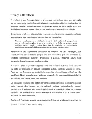 Crença e Revelação
A revelação é uma forma particular de crença que se manifesta como uma convicção
ou um conjunto de convicções originadas em experiências subjetivas místicas (ou, de
qualquer maneira, ideológicas) tidas como provenientes da comunicação com uma
entidade sobrenatural que escolheu aquele sujeito como agente de uma missão.
Em geral, as revelações são resultado de uma crença, ignorância e sugestionabilidade
(patológica ou não) combinadas nas mais diversas proporções.
Mas não se pode esquecer a mistificação (a mentira deliberada) ainda que praticada
com as melhores intenções. Em geral, o conceito de revelação é empregado pelos
religiosos como verdade revelada (que foge às exigências de comprovação,
dependendo apenas da fé. Não se trata de conhecimento, mas de crença.
Revelação é uma experiência consciente da recepção de uma mensagem, tida
subjetivamente por verdadeira porque teria sido transmitida por uma divindade ou
entidade sobrenatural superior, diretamente à pessoa, utilizando algum meio
sobrenatural para lhe comunicar alguma coisa.
A revelação pode ser percebida apenas como uma convicção subjetiva supra-sensorial
ou pode ser originada em pseudo-percepções tácteis, auditivas, visuais ou outras.
Pode ser um fenômeno de credulidade patológica (obsessividade, delírio) ou não
patológica. Neste segundo caso, pode ser expressão de sugestionabilidade induzida
por meio de uma crença ou de uma ideologia.
Os conteúdos revelados não podem ser considerados científicos, sendo componentes
muito comuns das crenças (e dos delírios), embora, eventualmente, possam
corresponder à realidade mas sejam impossíveis de comprovação. Mas, em qualquer
condição, um conhecimento assim revelado é incompatível com o conhecimento
adquirido por meios científicos.
Cunha, J.A.
3
é um dos autores que empregam a ênfase na revelação como divisor de
3
Cunha, J.A., Filosofia, Ed. Atual, S.Paulo, 1992, p. 84.
2
 