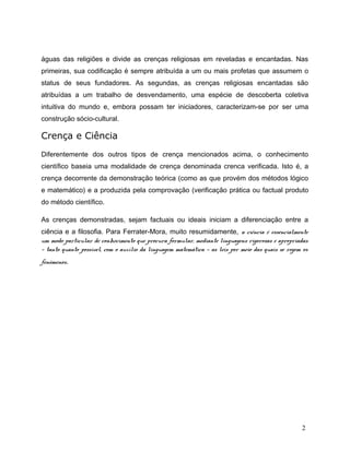 águas das religiões e divide as crenças religiosas em reveladas e encantadas. Nas
primeiras, sua codificação é sempre atribuída a um ou mais profetas que assumem o
status de seus fundadores. As segundas, as crenças religiosas encantadas são
atribuídas a um trabalho de desvendamento, uma espécie de descoberta coletiva
intuitiva do mundo e, embora possam ter iniciadores, caracterizam-se por ser uma
construção sócio-cultural.
Crença e Ciência
Diferentemente dos outros tipos de crença mencionados acima, o conhecimento
científico baseia uma modalidade de crença denominada crenca verificada. Isto é, a
crença decorrente da demonstração teórica (como as que provém dos métodos lógico
e matemático) e a produzida pela comprovação (verificação prática ou factual produto
do método científico.
As crenças demonstradas, sejam factuais ou ideais iniciam a diferenciação entre a
ciência e a filosofia. Para Ferrater-Mora, muito resumidamente, a ciência é essencialmente
um modo particular de conhecimento que procura formular, mediante linguagens rigorosas e apropriadas
— tanto quanto possível, com o auxílio da linguagem matemática — as leis por meio das quais se regem os
fenómenos.
2
 