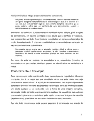 Posição mental que integra o racionalismo com o sensualismo.
Do ponto de vista epistemológico, no conhecimento científico deve-se diferenciar
dois pares categorias complementares da epistemologia: o que já se conhece e o
que resta para conhecer sobre algo; e o conhecimento completo e exaustivo que se
possa elaborar sobre algo em confrontação com conhecimentos parciais e
segmentares que se possa construir.
Entretanto, por definição, o procedimento de conhecer implica sempre, para o sujeito
do conhecimento, em alguma convicção de que aquilo que se conhece é verdadeiro,
que corresponde à verdade. A convicção na veracidade é um componendispensável da
noção de conhecimento. E o teor da possibilidade de um enunciado ser verdadeiro se
expressa em termos de probabilidade.
Esta questão parece crucial para a atividade científica. Afinal, a ciência sempre
pretendeu produzir conhecimento verdadeiro. Se não completa e perenemente
verdadeiro, ao menos, o mais verdadeiro possível em cada momento de sua
evolução.
Do ponto de vista da verdade, os enunciados e as proposições (inclusive os
enunciados e as proposições científicas podem ser classificados em verdadeiros e
falsos.
Conhecimento e Convicção
Todo conhecimento inclui a participação do eu ou convicção de veracidade o tido como
conhecido. Isto é, a crença em sua veracidade. Ainda que esta crença não seja
característica essencial sua. A aquisição do conhecimento pelo sujeito cognoscente
consiste no processo funcional de apreensão e elaboração ativas de informações sobre
um objeto qualquer a ser conhecido, sob a forma de uma imagem perceptiva,
apreensão, noção, conceito ou um componente qualquer da consciência que pode ser
processado logicamente e assimilado pelo sujeito como uma imagem da memória
(representação), possível de ser evocada e reconhecida como verdadeira.
Por isto, todo conhecimento está sempre associado à consciência pelo agente de
3
 