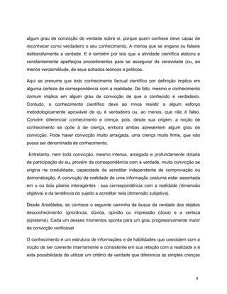algum grau de convicção de verdade sobre si, porque quem conhece deve capaz de
reconhecer como verdadeiro o seu conhecimento. A menos que se engane ou falseie
deliberafamente a verdade. E é também por isto que a atividade científica elabora e
constantemente aperfeiçoa procedimentos para se assegurar da veravidade (ou, ao
menos verosimilitude, de seus achados teóricos e práticos.
Aqui se presume que todo conhecimento factual científico por definição implica em
alguma certeza de correspondência com a realidade. De fato, mesmo o conhecimento
comum implica em algum grau de convicção de que o conhecido é verdadeiro.
Contudo, o conhecimento científico deve ao mnos resistir a algum esforço
metodologicamente aprovável de qu é verdadeiro ou, ao menos, que não é falso.
Convém diferenciar conhecimento e crença, pois, desde sua origem, a noção de
conhecimento se opõe à de crença, embora ambas apresentem algum grau de
convicção. Pode haver convicção muito arraigada, uma crença muito firme, que não
possa ser denominada de conhecimento.
Entretanto, nem toda convicção, mesmo intensa, arraigada e profundamente dotada
de participação do eu, provém da correspondência com a verdade, muita convicção se
origina na credulidade, capacidade de acreditar independente de comprovação ou
demonstração. A convicção da realidade de uma informação costuma estar assentada
em u ou dois pilares interagentes : sua correspondência com a realidade (dimensão
objetiva) e da tendência do sujeito a acreditar nela (dimensão subjetiva).
Desde Aristóteles, se conhece o seguinte caminho da busca da verdade dos objetos
desconhecimento: ignorância, dúvida, opinião ou impressão (doxa) e a certeza
(episteme). Cada um desses momentos aponta para um grau progressivamente maior
de convicção verificável
O conhecimento é um estrutura de informações e de habilidades que coexistem com a
noção de ser coerente internamente e consistente em sua relação com a realidade e é
esta possibilidade de utilizar um critério de verdade que diferencia as simples crenças
4
 