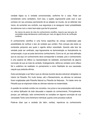verdade lógica ou à verdade convencionada, conforme for o caso. Pode ser
considerado como verdadeiro. Com isso, o sujeito cognoscente pode usar o que
conhece em seu processo permanente de se adaptar ao mundo, de se defender dos
riscos, de aumentar seu conforto, sua segurança e se assegurar maior probabilidade
de sobreviver com o maior bem-estar que lhe for possível.
Ao menos do ponto de vista do conhecimento científico, importa que este grau de
veracidade esteja devidamente confirmada por meio de alguma forma de verificação
confiável.
O conhecimento científico é uma forma específica de crença caraterizada pela
possibilidade de verificar o teor de verdade que contém. Pois crenças são todos os
conteúdos psíquicos aos quais o agente atribui veracidade. Quando este teor de
verdade pode ser verificado, seja logicamente na demonstração ou factualmente na
comprovação, é que se pode denominar conhecimento. Como se vê, por esta definição
que se usa aqui um conhecimento deve corresponder à verdade, pois o conhecimento
é uma espécie de reflexo ou representação da realidade, acompanhado de alguma
convicção de que se trata da verdade. Analogamente, define-se verdade como reflexo
fiel e autêntico da realidade no pensamento e como fidelidade de sua expressão
naquilo que pretende afirmar.
Outra ponderação a ser feita é que as ciências durante séculos estiveram abrigadas no
interior da Filosofia. Por muito tempo, até o Renascimento, as ciências na natureza
foram englobadas pela Filosofia Natural ou Filosofia da Natureza. Foi deste ramo da
Filosofia que se originaram todas as ciências naturais na modernidade.
A questão da verdade contida nos conceitos, nos juízos e nas proposições está situada
no vértice tipificador de toda discussão a respeito do conhecimento. Principalmente,
porque, por definição, todo conhecimento se completa em alguma convicção de sua
veracidade Tanto como fenômeno individual, quanto como processo cultural.
Pode-se dizer que a verdade (do latim, veritas), reporta-se ao conhecimento
6
 
