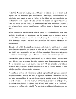 verdadeiro. Nestes termos, segundo Aristóteles e os clássicos e os escolásticos, é
aquele que se reconhece pela concordância, adequação, correspondência ou
identidade com aquilo a que se refere: a identidade ou correspondência do
conhecimento com o objeto estudado; um fato real ou com um argumento racional.
Para eles, existe verdade quando há correspondência entre o pensamento, expresso
por um conceito ou por uma proposição, e a realidade factual ou lógica a que ele se
refira.
Assim, seguindo-se esta tendência, pode-se definir verdade como reflexo o mais fiel e
autêntico da realidade no pensamento que for possível obter e, também, como a
possível fidelidade de sua expressão com aquilo que pretende afirmar ou negar em
uma proposição. Levando em conta as suas formas intermediárias, expressas em
probabilidade.
Contudo, este critério de verdade como corresondência com a realidade só se presta
para aferir as proposições das ciências factuais. Não tem eficácia nas ciências formais
(ou ideais) nem nas situações em que o fenômeno estudado é convencionado, como
sucede com as denomiações que se atribuem às coisas ou os nomes das pessoas.
Não obstante, pode-se afirmar genericamente que a verdade reflete a concordância
entre dois extremos conceituais: dois fatos (ou dados reais, dois entes existentes), dois
dados intelectuais (duas ideias) ou uma ideia e um fato da realidade. A verdade se
expressa por conceitos ou proposições verdadeiras que se referem a estes tipos de
relações possíveis entre os objetos estudados.
A questão da verdade está intimamente ligada à cognoscibilidade porque o essencial
no conhecimento é que ele se reflita a objetos e fenômenos verdaderos. Se não
houvesse cgnoscibilidade ão haveria ciência. Aqui, a questão central da Gnosiologia
consiste em saber se é possível haver um conhecimento verdadeiro e, sendo possível,
se haverá viabilidade em reconhecer esta verdade como tal (isto é, de demonstrar,
comprovar ou verificar esta verdade). Por isto, todo conteúdo mental que mereça ser
7
 