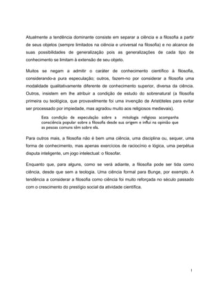 Atualmente a tendência dominante consiste em separar a ciência e a filosofia a partir
de seus objetos (sempre limitados na ciência e universal na filosofia) e no alcance de
suas possibilidades de generalização pois as generalizações de cada tipo de
conhecimento se limitam à extensão de seu objeto.
Muitos se negam a admitir o caráter de conhecimento científico à filosofia,
considerando-a pura especulação; outros, fazem-no por considerar a filosofia uma
modalidade qualitativamente diferente de conhecimento superior, diversa da ciência.
Outros, insistem em lhe atribuir a condição de estudo do sobrenatural (a filosofia
primeira ou teológica, que provavelmente foi uma invenção de Aristóteles para evitar
ser processado por impiedade, mas agradou muito aos religiosos medievais).
Esta condição de especulação sobre a mitologia religiosa acompanha
consciência popular sobre a filosofia desde sua origem e influi na opinião que
as pesoas comuns têm sobre ela.
Para outros mais, a filosofia não é bem uma ciência, uma disciplina ou, sequer, uma
forma de conhecimento, mas apenas exercícios de raciocínio e lógica, uma perpétua
disputa inteligente, um jogo intelectual: o filosofar.
Enquanto que, para alguns, como se verá adiante, a filosofia pode ser tida como
ciência, desde que sem a teologia. Uma ciência formal para Bunge, por exemplo. A
tendência a considerar a filosofia como ciência foi muito reforçada no século passado
com o crescimento do prestígio social da atividade científica.
1
 