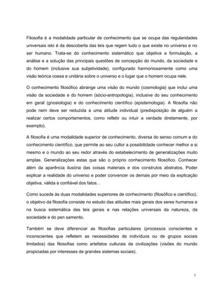 Filosofia é a modalidade particular de conhecimento que se ocupa das regularidades
universais isto é da descoberta das leis que regem tudo o que existe no universo e no
ser humano. Trata-se do conhecimento sistemático que objetiva a formulação, a
análise e a solução das principais questões de concepção do mundo, da sociedade e
do homem (inclusive sua subjetividade), configurado harmoniosamente como uma
visão teórica coesa e unitária sobre o universo e o lugar que o homem ocupa nele.
O conhecimento filosófico abrange uma visão do mundo (cosmologia) que inclui uma
visão da sociedade e do homem (sócio-antropologia), inclusive do seu conhecimento
em geral (gnosiologia) e do conhecimento científico (epistemologia). A filosofia não
pode nem deve ser reduzida a uma atitude individual (predisposição de alguém a
realizar certos comportamentos, como refletir ou intuir a verdade diretamente, por
exemplo).
A filosofia é uma modalidade superior de conhecimento, diversa do senso comum e do
conhecimento científico, que permite ao seu cultor a possibilidade conhecer melhor a si
mesmo e o mundo ao seu redor através do estabelecimento de generalizações muito
amplas. Generalizações estas que são o próprio conhecimento filosófico. Conhecer
além da aparência ilusória das coisas materiais e dos construtos abstratos. Poder
explicar a realidade do universo e poder convencer os demais por meio da explicação
objetiva, válida e confiável dos fatos. .
Como sucede às duas modalidades superiores de conhecimento (filosófico e científico),
o objetivo da filosofia consiste no estudo das atitudes mais gerais dos seres humanos e
na busca sistemática das leis gerais e nas relações universais da natureza, da
sociedade e do pen samento.
Também se deve diferenciar as filosofias particulares (processos conscientes e
inconscientes que refletem as necessidades de indivíduos ou de grupos sociais
limitados) das filosofias como artefatos culturais da civilizações (visões do mundo
propiciadas por interesses de grandes sistemas sociais).
1
 
