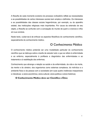 A filosofia de cada momento evolutivo do processo civilizatório reflete as necessidades
e as possibilidades de certos interesses sociais bem amplos e definidos. Os interesses
e as possibilidades das classes sociais hegemônicas, por exemplo, ou do aparelho
estatal, das instituições religiosas mais importantes. Por causa da extensão de seu
objeto, a filosofia se confunde com a concepção do mundo de quem a vivencia e influi
em sua conduta.
Neste texto, cuidar-se-á de enfocar os aspectos filosóficos do conhecimento científico,
especialmente do conhecimento médico.
O Conhecimento Médico
O conhecimento médico pretende ser uma modalidade particular do conhecimento
científico que se debruça sobre a tarefa de estudar tudo o que se refere à enfermidade
e ao enfermo, especialmente à profilaxia e diagnóstico das enfermidades e ao
tratamento e à reabilitação dos enfermos.
Conhecimento que abrange a relação sa saúde e da enfermidade, da vida e da morte,
da mente e do cérebro, dos organismos como sistemas complexos, do indivíduo e o
ambiente físico e da pessoa com a sociedade (em suas quetro instâncias inseparáveis
e interativas: a sócio-econômica, sócio-cultural, sócio-política e sócio-histórica).
O Conhecimento Médico deve ser Científico e Ético
1
 